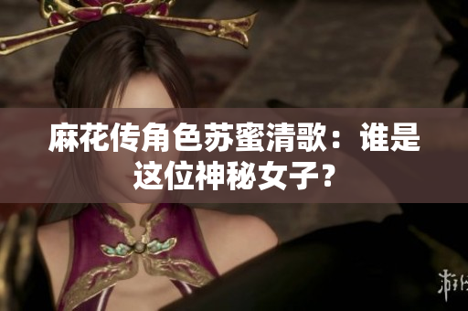 麻花传角色苏蜜清歌：谁是这位神秘女子？