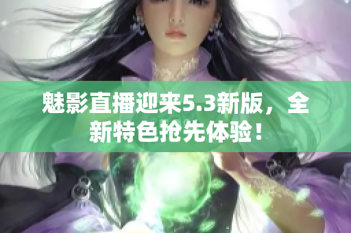 魅影直播迎来5.3新版，全新特色抢先体验！