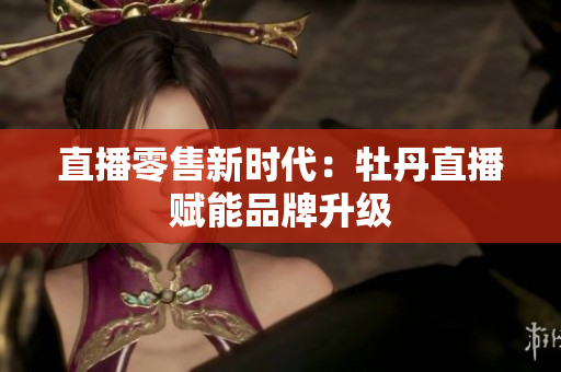 直播零售新时代：牡丹直播赋能品牌升级