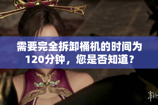 需要完全拆卸桶机的时间为120分钟，您是否知道？