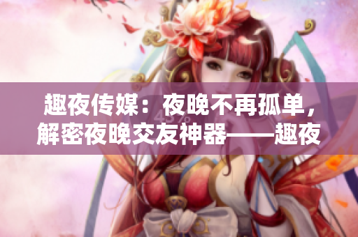 趣夜传媒：夜晚不再孤单，解密夜晚交友神器——趣夜传媒