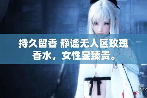 持久留香 静谧无人区玫瑰香水，女性显臻贵。