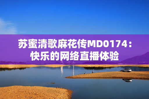 苏蜜清歌麻花传MD0174：快乐的网络直播体验