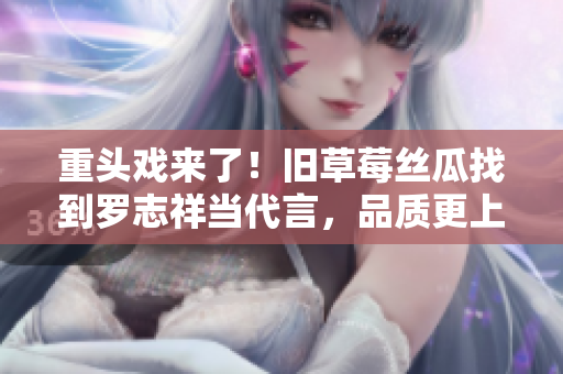 重头戏来了！旧草莓丝瓜找到罗志祥当代言，品质更上一层楼