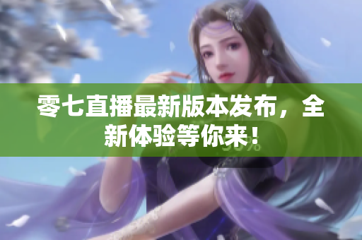 零七直播最新版本发布，全新体验等你来！