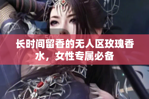 长时间留香的无人区玫瑰香水，女性专属必备