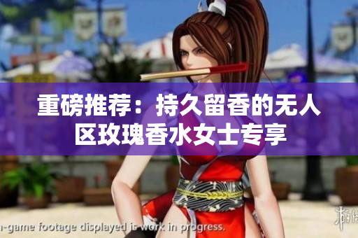 重磅推荐：持久留香的无人区玫瑰香水女士专享