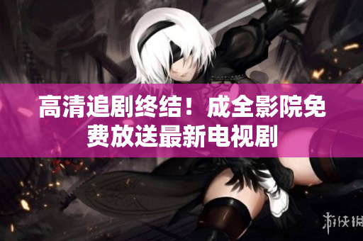 高清追剧终结！成全影院免费放送最新电视剧