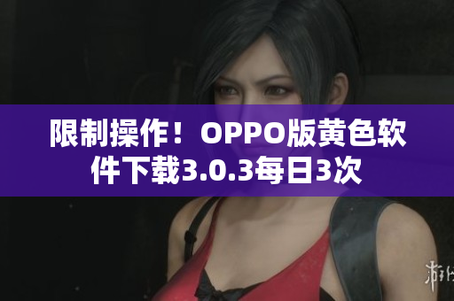 限制操作！OPPO版黄色软件下载3.0.3每日3次