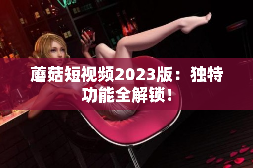 蘑菇短视频2023版：独特功能全解锁！