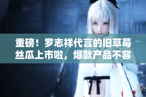 重磅！罗志祥代言的旧草莓丝瓜上市啦，爆款产品不容错过！