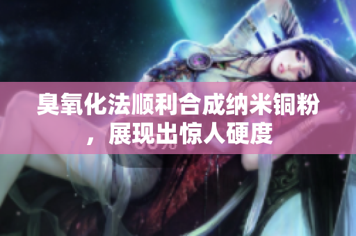 臭氧化法顺利合成纳米铜粉，展现出惊人硬度