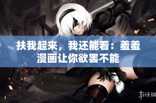 扶我起来，我还能看：羞羞漫画让你欲罢不能