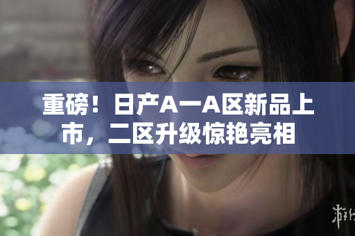 重磅！日产A一A区新品上市，二区升级惊艳亮相