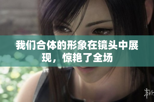 我们合体的形象在镜头中展现，惊艳了全场