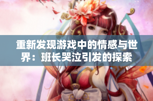 重新发现游戏中的情感与世界：班长哭泣引发的探索