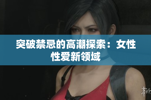 突破禁忌的高潮探索：女性性爱新领域