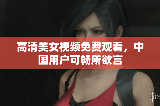 高清美女视频免费观看，中国用户可畅所欲言