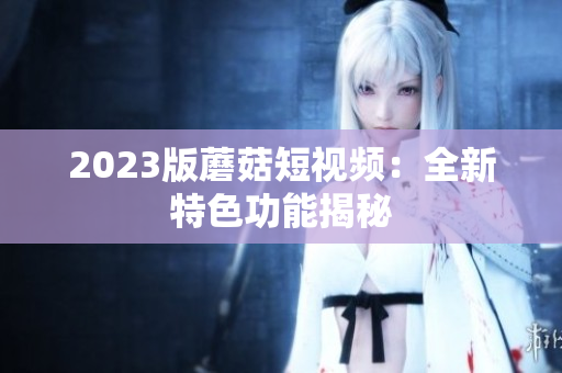2023版蘑菇短视频：全新特色功能揭秘