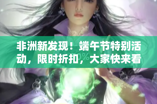 非洲新发现！端午节特别活动，限时折扣，大家快来看！