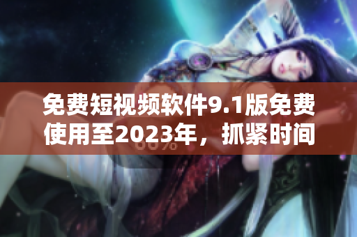 免费短视频软件9.1版免费使用至2023年，抓紧时间体验！