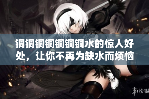 铜铜铜铜铜铜铜水的惊人好处，让你不再为缺水而烦恼