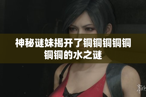 神秘谜妹揭开了铜铜铜铜铜铜铜的水之谜