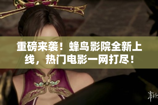 重磅来袭！蜂鸟影院全新上线，热门电影一网打尽！