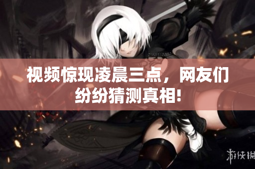 视频惊现凌晨三点，网友们纷纷猜测真相!