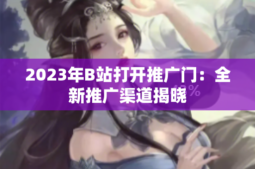 2023年B站打开推广门：全新推广渠道揭晓