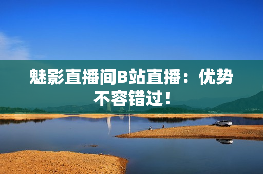 魅影直播间B站直播：优势不容错过！