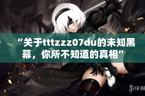 “关于tttzzz07du的未知黑幕，你所不知道的真相”