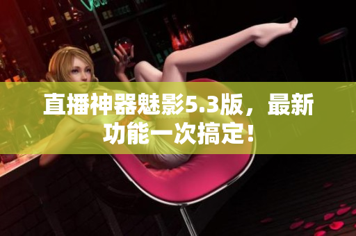 直播神器魅影5.3版，最新功能一次搞定！