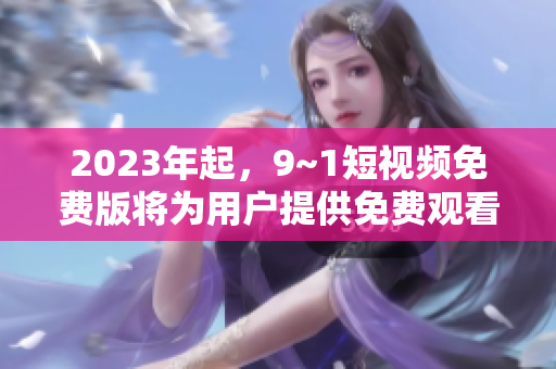 2023年起，9~1短视频免费版将为用户提供免费观看服务