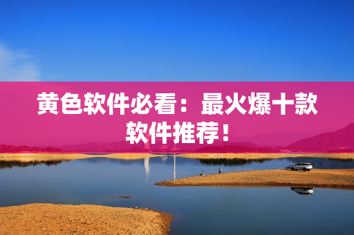 黄色软件必看：最火爆十款软件推荐！