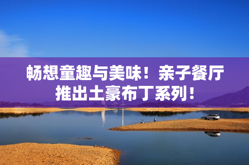 畅想童趣与美味！亲子餐厅推出土豪布丁系列！