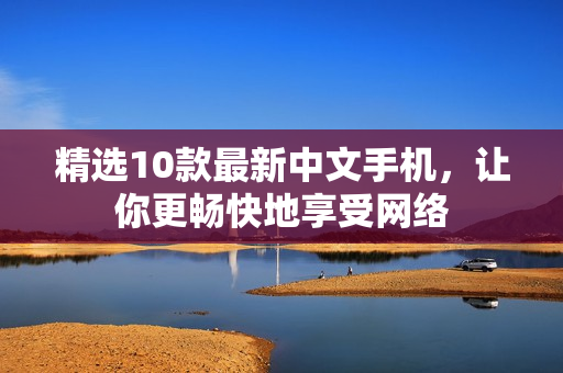 精选10款最新中文手机，让你更畅快地享受网络