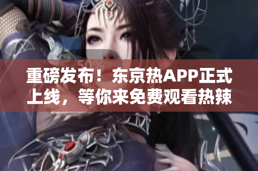 重磅发布！东京热APP正式上线，等你来免费观看热辣视频！