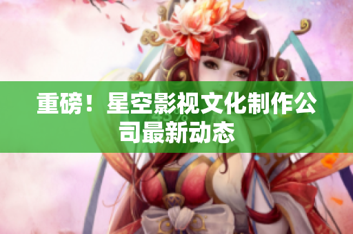 重磅！星空影视文化制作公司最新动态