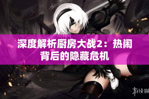 深度解析厨房大战2：热闹背后的隐藏危机