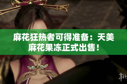 麻花狂热者可得准备：天美麻花果冻正式出售！