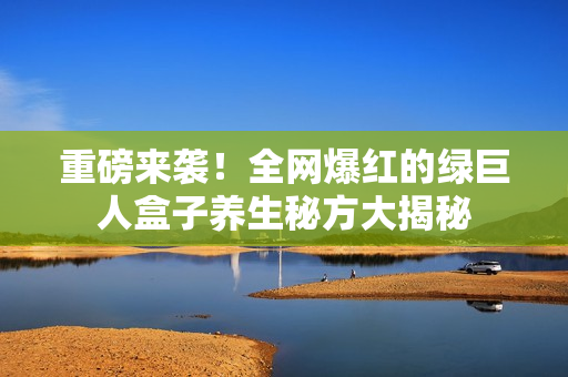 重磅来袭！全网爆红的绿巨人盒子养生秘方大揭秘