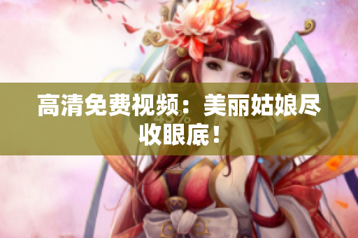 高清免费视频：美丽姑娘尽收眼底！