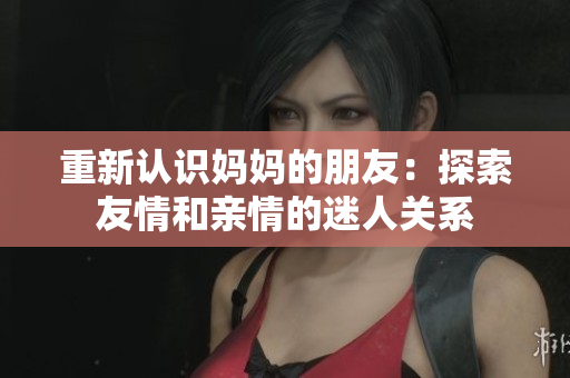 重新认识妈妈的朋友：探索友情和亲情的迷人关系