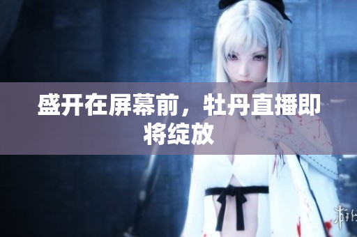 盛开在屏幕前，牡丹直播即将绽放