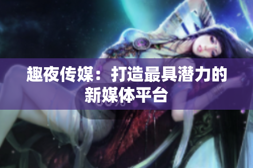 趣夜传媒：打造最具潜力的新媒体平台