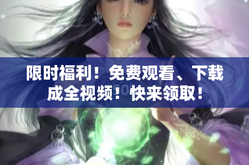 限时福利！免费观看、下载成全视频！快来领取！