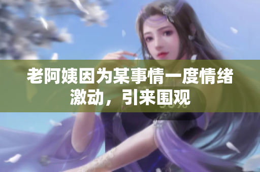 老阿姨因为某事情一度情绪激动，引来围观