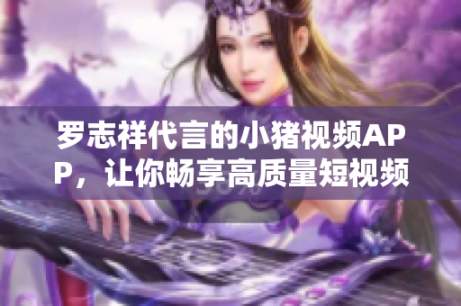 罗志祥代言的小猪视频APP，让你畅享高质量短视频