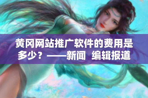 黄冈网站推广软件的费用是多少？——新闻  编辑报道